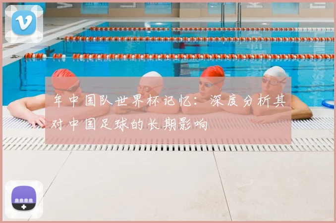 年中国队世界杯记忆：深度分析其对中国足球的长期影响