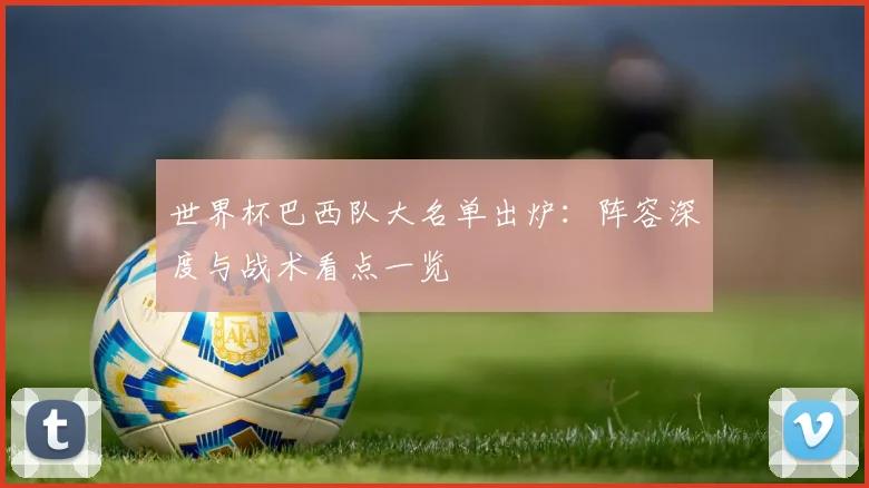 世界杯巴西队大名单出炉:阵容深度与战术看点一览