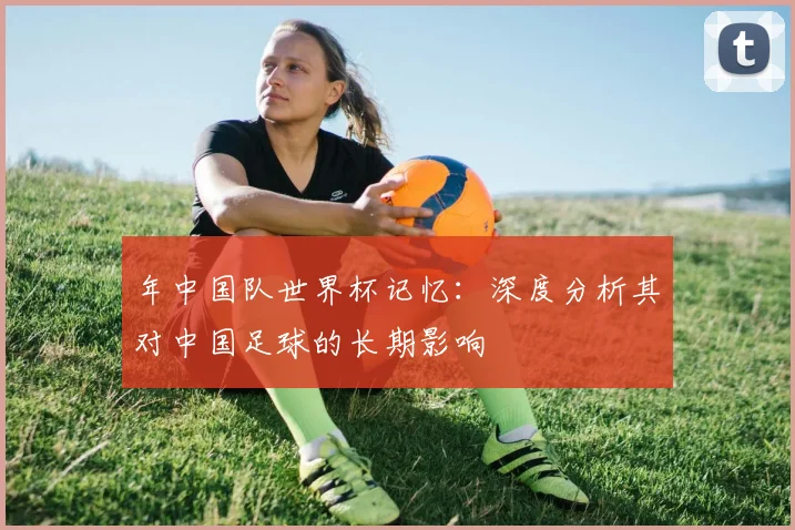年中国队世界杯记忆：深度分析其对中国足球的长期影响