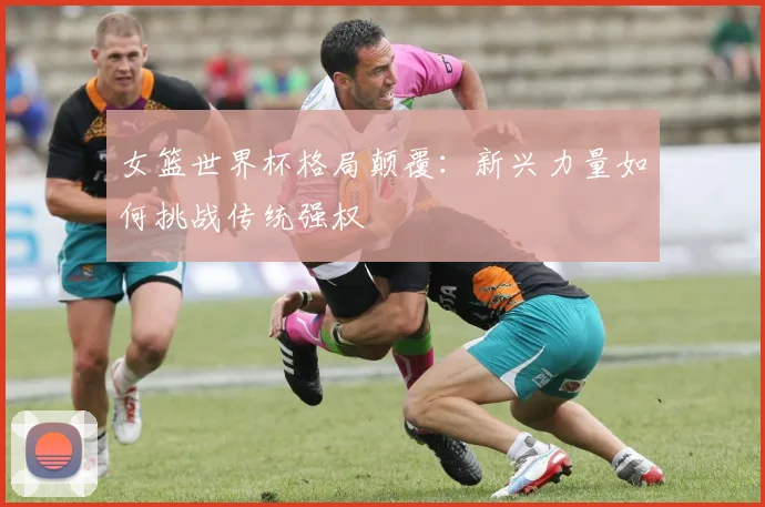 女篮世界杯格局颠覆:新兴力量如何挑战传统强权