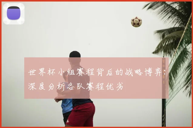 世界杯小组赛程背后的战略博弈:深度分析各队赛程优劣