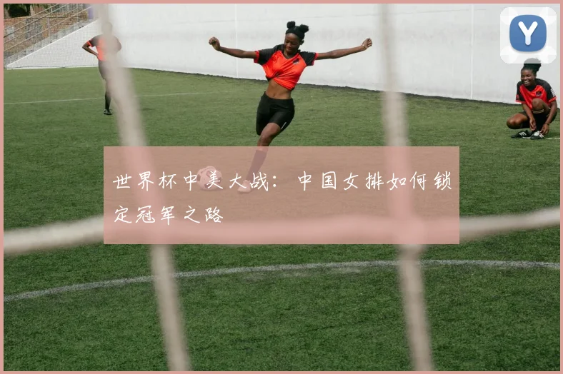 世界杯中美大战:中国女排如何锁定冠军之路