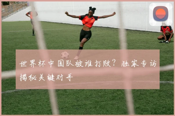 世界杯中国队被谁打败?独家专访揭秘关键对手