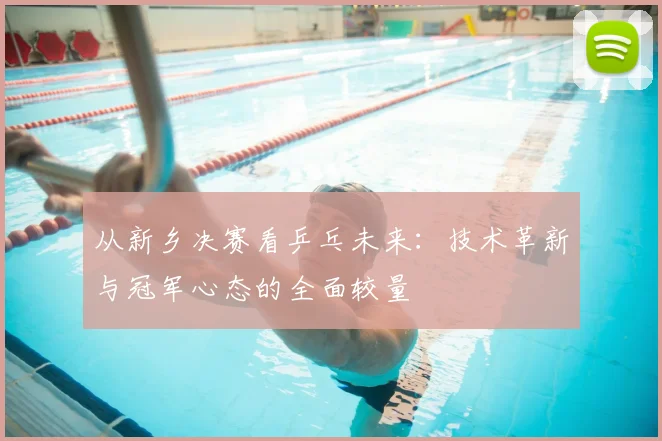 从新乡决赛看乒乓未来:技术革新与冠军心态的全面较量