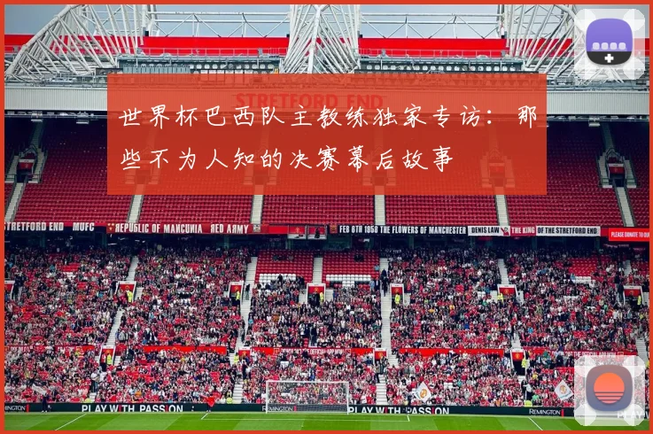 世界杯巴西队主教练独家专访:那些不为人知的决赛幕后故事