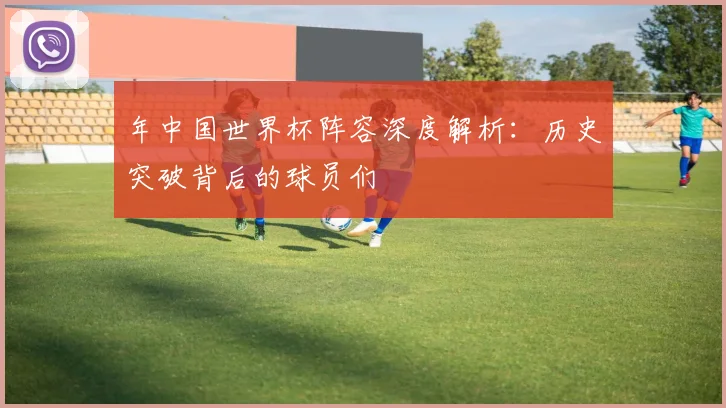 年中国世界杯阵容深度解析：历史突破背后的球员们