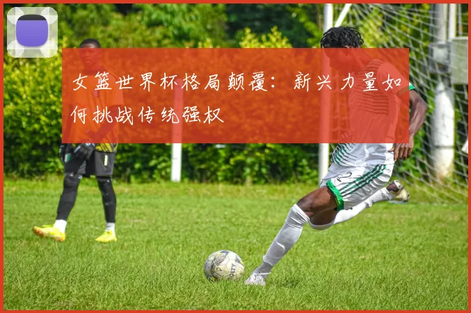 女篮世界杯格局颠覆:新兴力量如何挑战传统强权