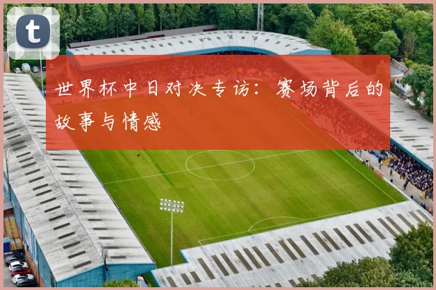 世界杯中日对决专访:赛场背后的故事与情感