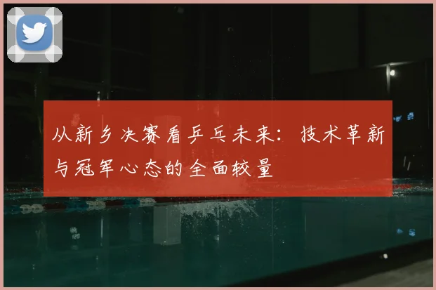 从新乡决赛看乒乓未来:技术革新与冠军心态的全面较量