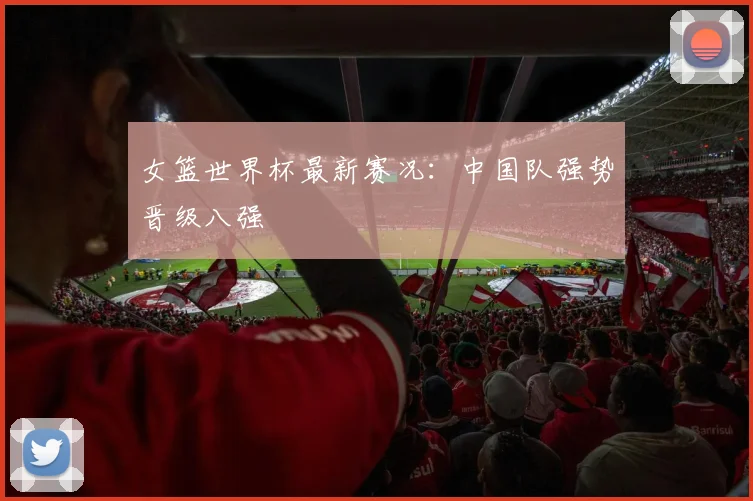 女篮世界杯最新赛况:中国队强势晋级八强