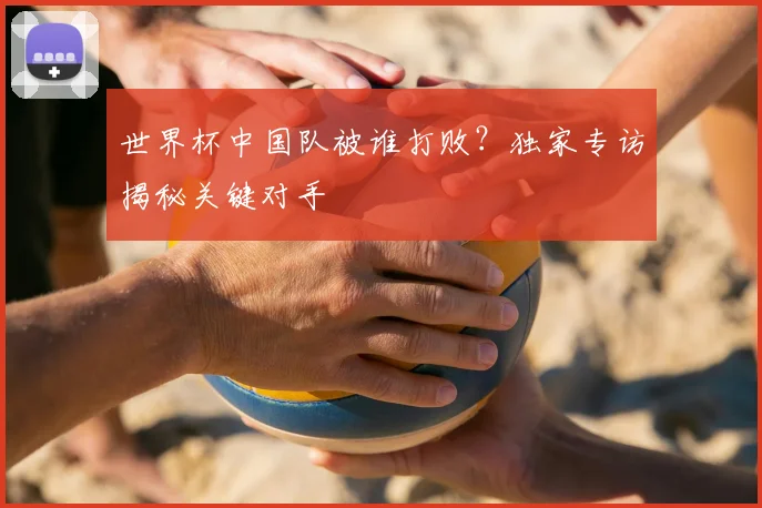世界杯中国队被谁打败?独家专访揭秘关键对手