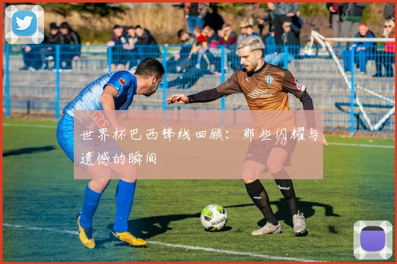 世界杯巴西锋线回顾:那些闪耀与遗憾的瞬间